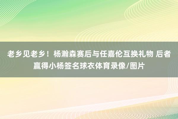 老乡见老乡！杨瀚森赛后与任嘉伦互换礼物 后者赢得小杨签名球衣体育录像/图片
