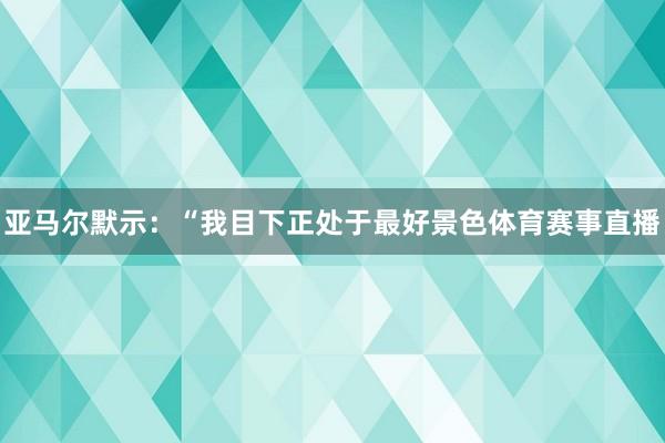 亚马尔默示：“我目下正处于最好景色体育赛事直播