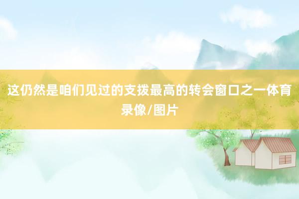这仍然是咱们见过的支拨最高的转会窗口之一体育录像/图片