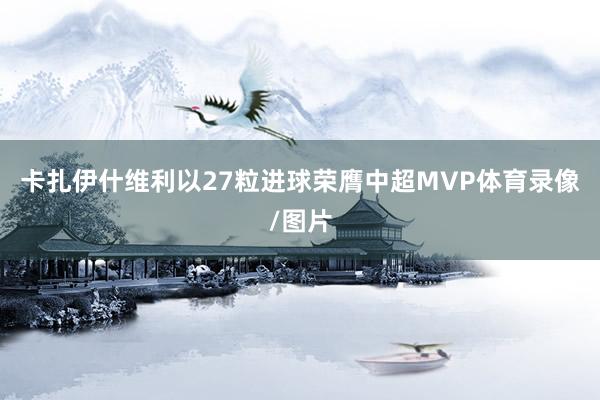 卡扎伊什维利以27粒进球荣膺中超MVP体育录像/图片