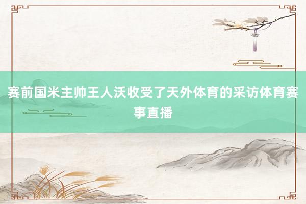 赛前国米主帅王人沃收受了天外体育的采访体育赛事直播