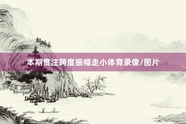本期贯注跨度振幅走小体育录像/图片