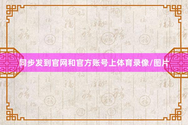 同步发到官网和官方账号上体育录像/图片