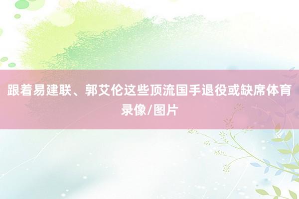 跟着易建联、郭艾伦这些顶流国手退役或缺席体育录像/图片