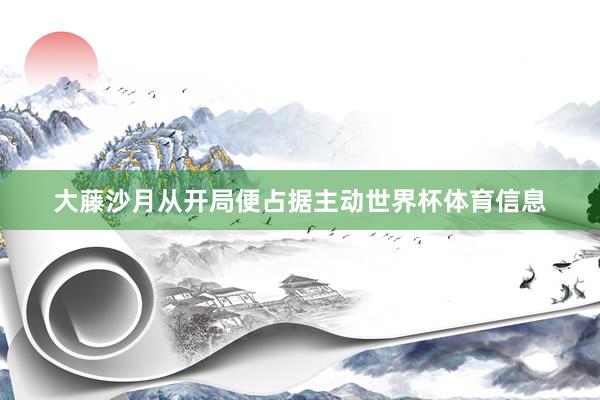 大藤沙月从开局便占据主动世界杯体育信息