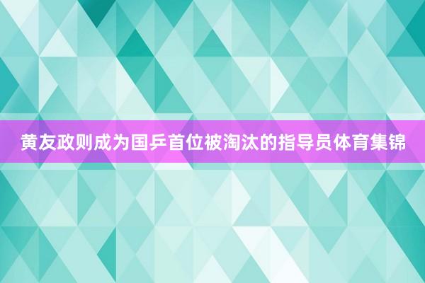 黄友政则成为国乒首位被淘汰的指导员体育集锦