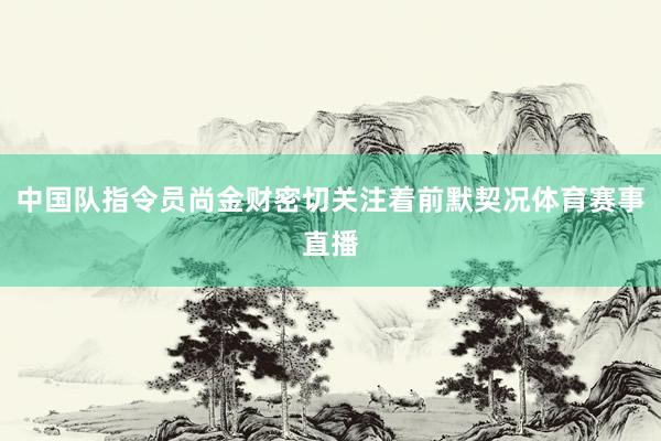 中国队指令员尚金财密切关注着前默契况体育赛事直播