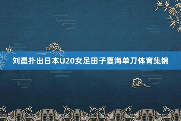 刘晨扑出日本U20女足田子夏海单刀体育集锦