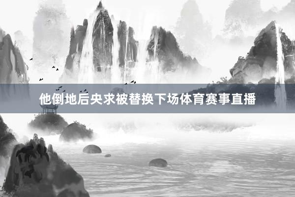 他倒地后央求被替换下场体育赛事直播