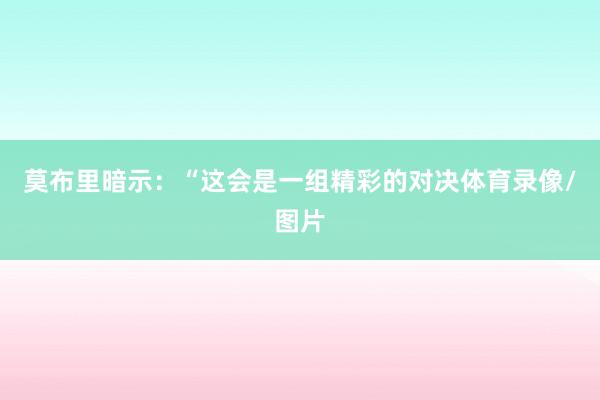 莫布里暗示：“这会是一组精彩的对决体育录像/图片