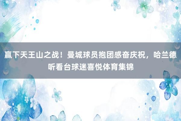 赢下天王山之战！曼城球员抱团感奋庆祝，哈兰德听看台球迷喜悦体育集锦