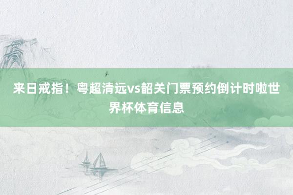 来日戒指！粤超清远vs韶关门票预约倒计时啦世界杯体育信息