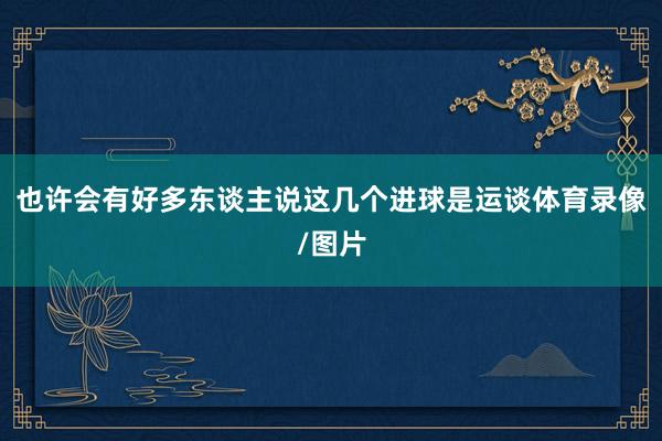 也许会有好多东谈主说这几个进球是运谈体育录像/图片