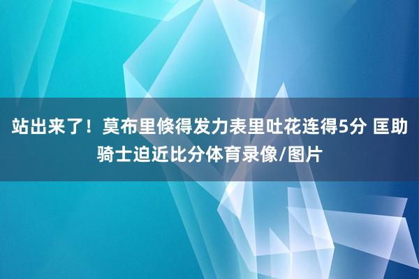 站出来了！莫布里倏得发力表里吐花连得5分 匡助骑士迫近比分体育录像/图片