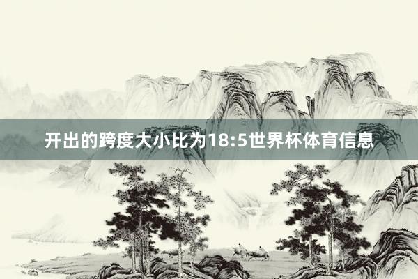 开出的跨度大小比为18:5世界杯体育信息