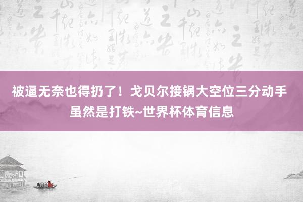 被逼无奈也得扔了！戈贝尔接锅大空位三分动手 虽然是打铁~世界杯体育信息