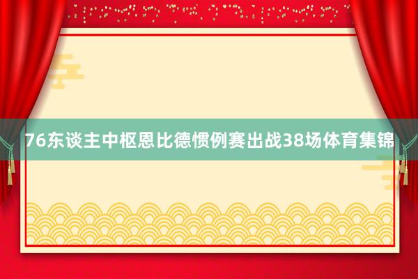 76东谈主中枢恩比德惯例赛出战38场体育集锦
