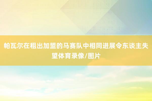 帕瓦尔在租出加盟的马赛队中相同进展令东谈主失望体育录像/图片