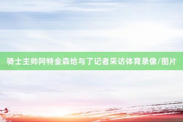 骑士主帅阿特金森给与了记者采访体育录像/图片