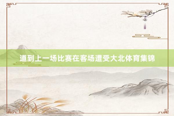 道到上一场比赛在客场遭受大北体育集锦