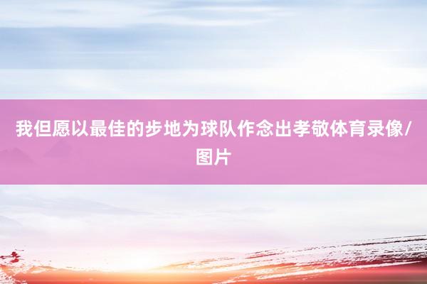 我但愿以最佳的步地为球队作念出孝敬体育录像/图片