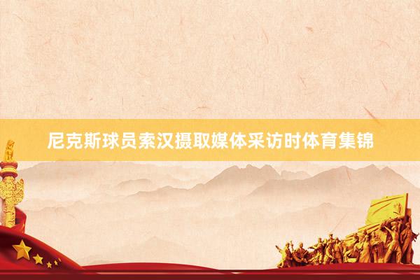 尼克斯球员索汉摄取媒体采访时体育集锦