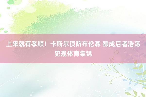 上来就有孝顺！卡斯尔顶防布伦森 酿成后者浩荡犯规体育集锦
