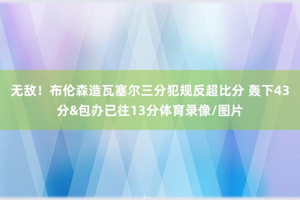 无敌！布伦森造瓦塞尔三分犯规反超比分 轰下43分&包办已往13分体育录像/图片