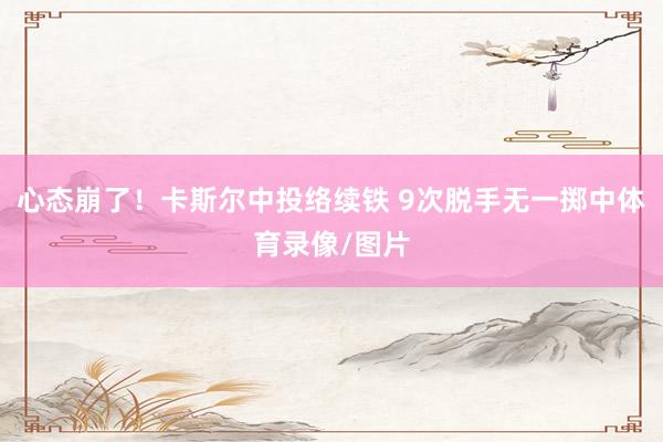 心态崩了！卡斯尔中投络续铁 9次脱手无一掷中体育录像/图片
