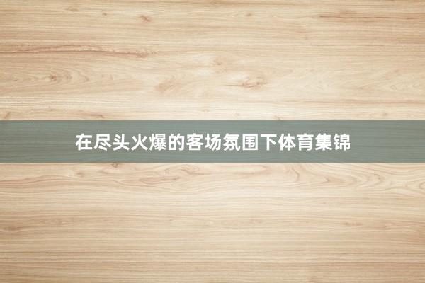 在尽头火爆的客场氛围下体育集锦